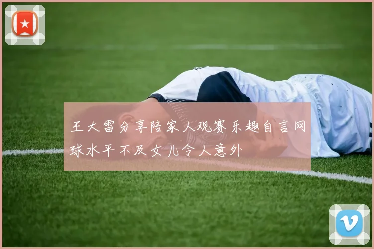 王大雷分享陪家人观赛乐趣自言网球水平不及女儿令人意外