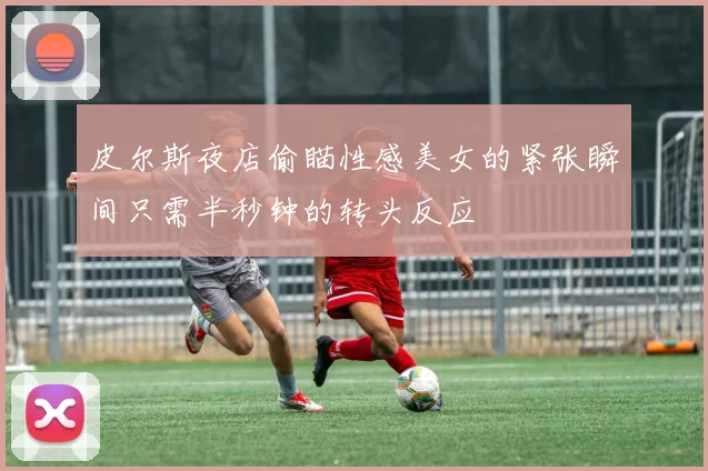 皮尔斯夜店偷瞄性感美女的紧张瞬间只需半秒钟的转头反应