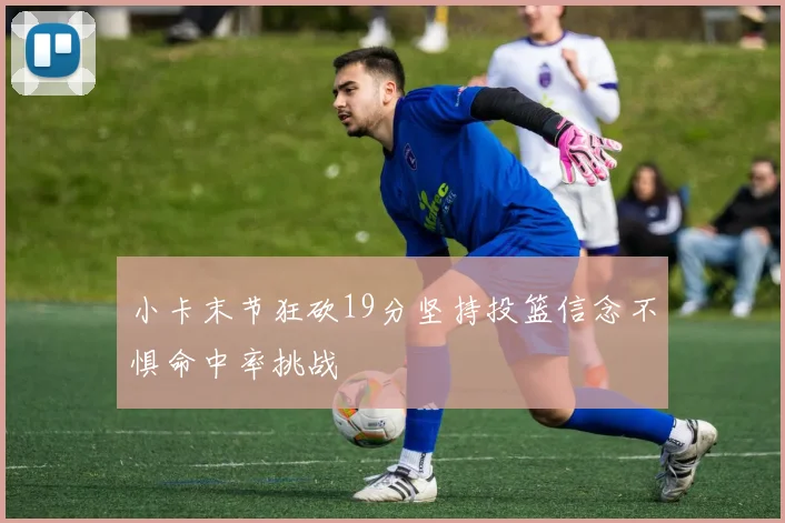 小卡末节狂砍19分坚持投篮信念不惧命中率挑战