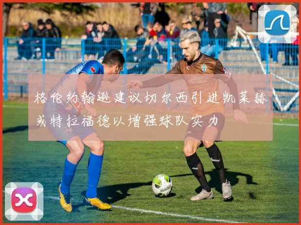格伦约翰逊建议切尔西引进凯莱赫或特拉福德以增强球队实力