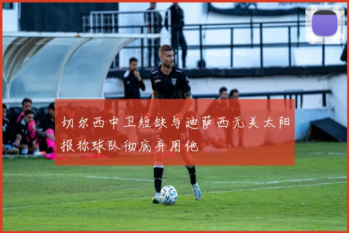 切尔西中卫短缺与迪萨西无关太阳报称球队彻底弃用他