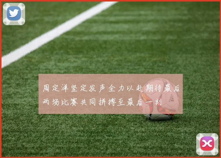 周定洋坚定发声全力以赴期待最后两场比赛共同拼搏至最后一刻
