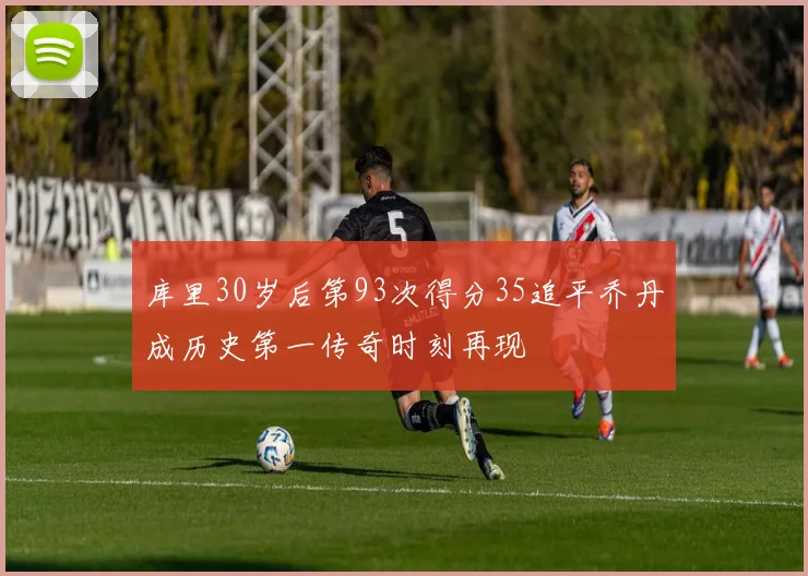 库里30岁后第93次得分35追平乔丹成历史第一传奇时刻再现