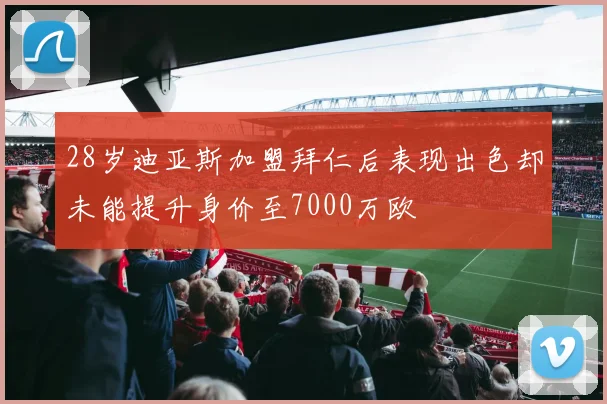 28岁迪亚斯加盟拜仁后表现出色却未能提升身价至7000万欧