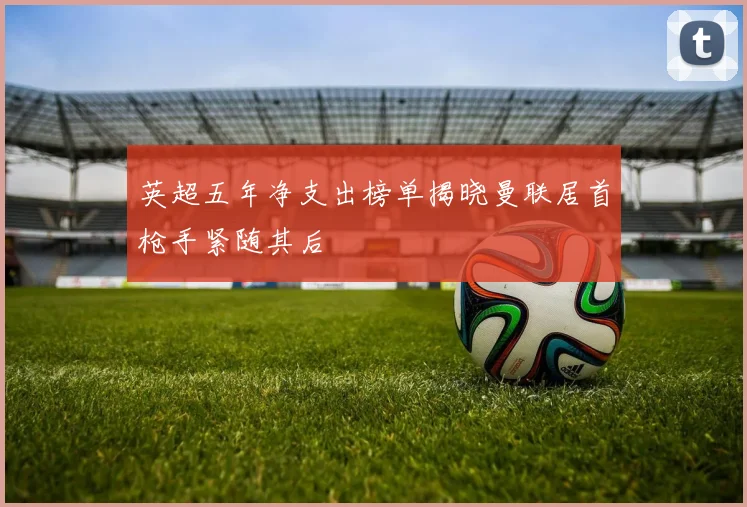 英超五年净支出榜单揭晓曼联居首枪手紧随其后