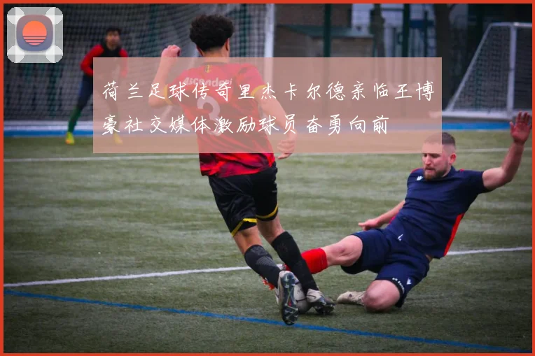 荷兰足球传奇里杰卡尔德亲临王博豪社交媒体激励球员奋勇向前