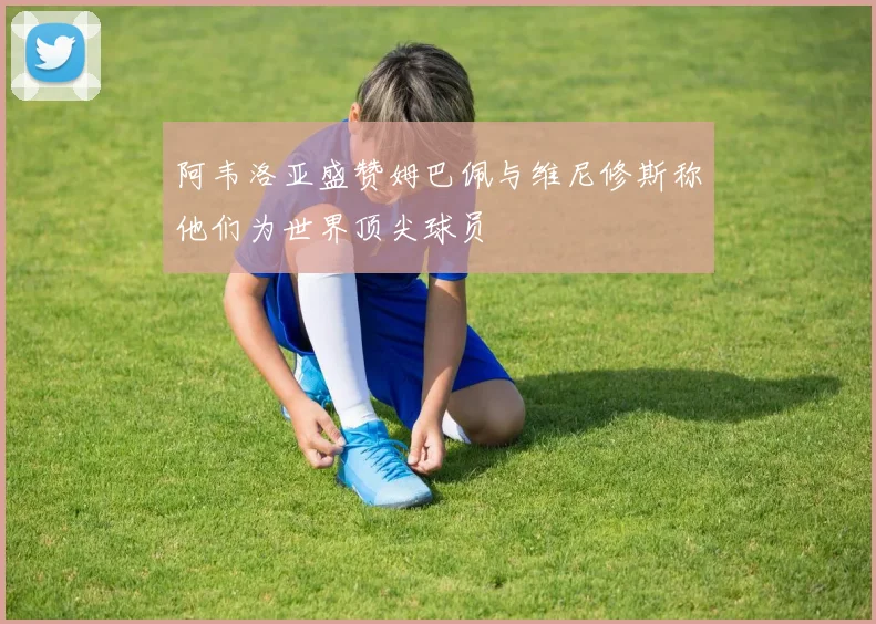 阿韦洛亚盛赞姆巴佩与维尼修斯称他们为世界顶尖球员