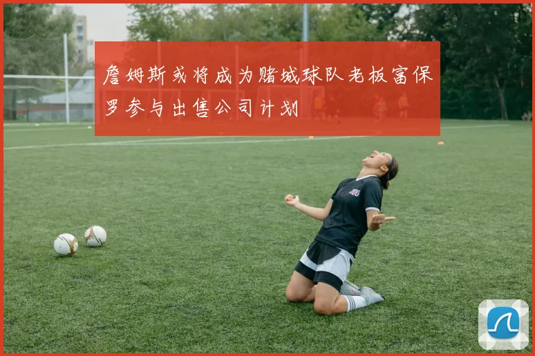 詹姆斯或将成为赌城球队老板富保罗参与出售公司计划