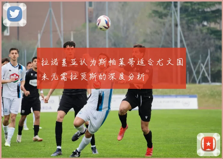 拉诺基亚认为斯帕莱蒂适合尤文国米无需拉莫斯的深度分析