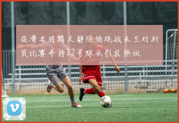 花滑名将隋文静现场观战米兰对科莫比赛手持22号球衣引发热议