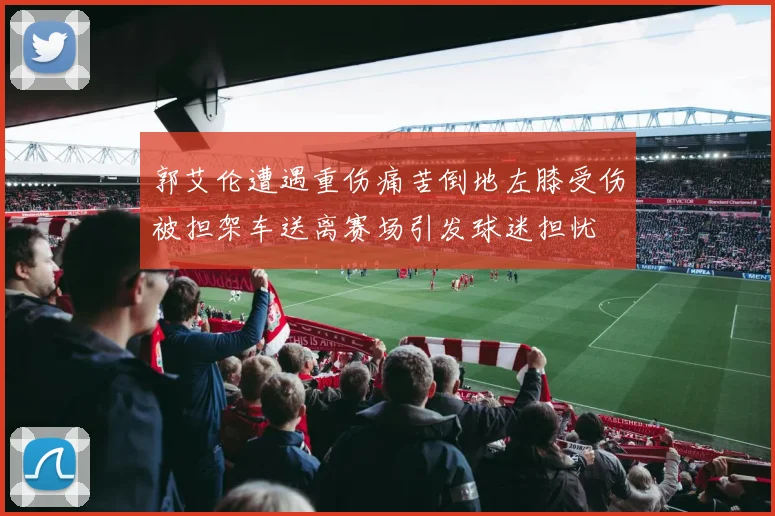 郭艾伦遭遇重伤痛苦倒地左膝受伤被担架车送离赛场引发球迷担忧