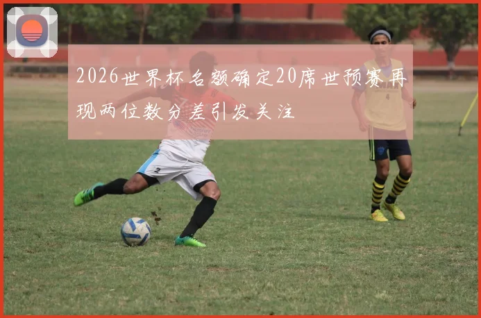 2026世界杯名额确定20席世预赛再现两位数分差引发关注