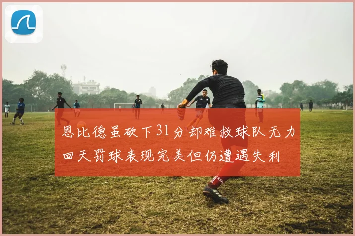 恩比德虽砍下31分却难救球队无力回天罚球表现完美但仍遭遇失利