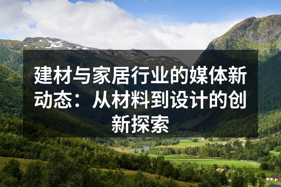 建材与家居行业的媒体新动态：从材料到设计的创新探索